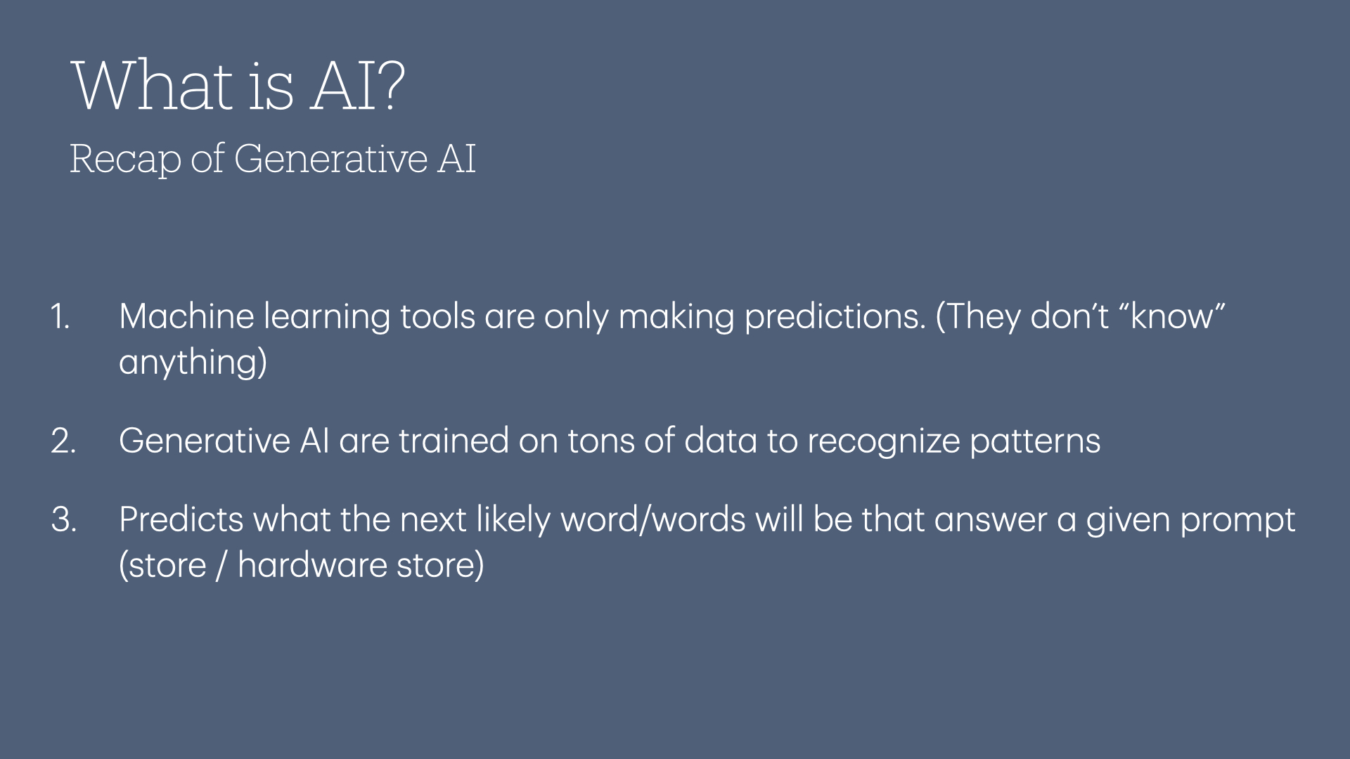 Recap of Generative Al: 

1. Machine learning tools are only making predictions. (They don't “know” anything)
2. Generative Al are trained on tons of data to recognize patterns
3. Predicts what the next likely word/words will be that answer a given prompt (store / hardware store)