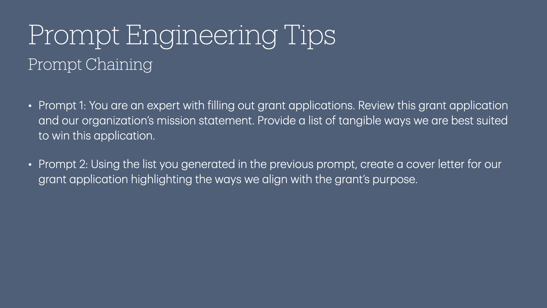 Prompt Chaining

« Prompt 1: You are an expert with filling out grant applications. Review this grant application and our organization’s mission statement. Provide a list of tangible ways we are best suited to win this application.

« Prompt 2: Using the list you generated in the previous prompt, create a cover letter for our grant application highlighting the ways we align with the grant’s purpose.
